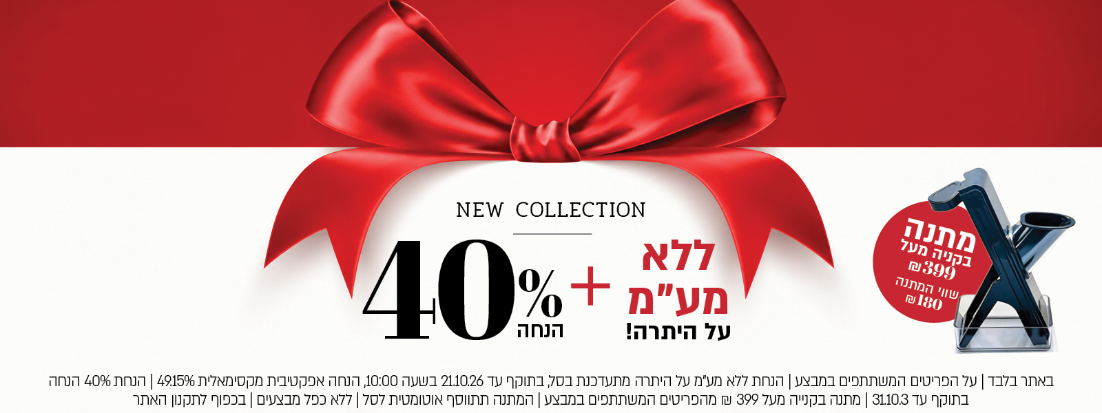 באתר בלבד | על הפריטים המשתתפים במבצע | הנחת ללא מע"מ על היתרה מתעדכנת בסל, בתוקף עד 21.10.26 בשעה 10:00, הנחה אפקטיבית מקסימאלית 49.15% | הנחת 40% הנחה בתוקף עד 31.10.3 | מתנה בקנייה מעל 399 ₪ מהפריטים המשתתפים במבצע | המתנה תתווסף אוטומטית לסל | ללא כפל מבצעים | בכפוף לתקנון האתר