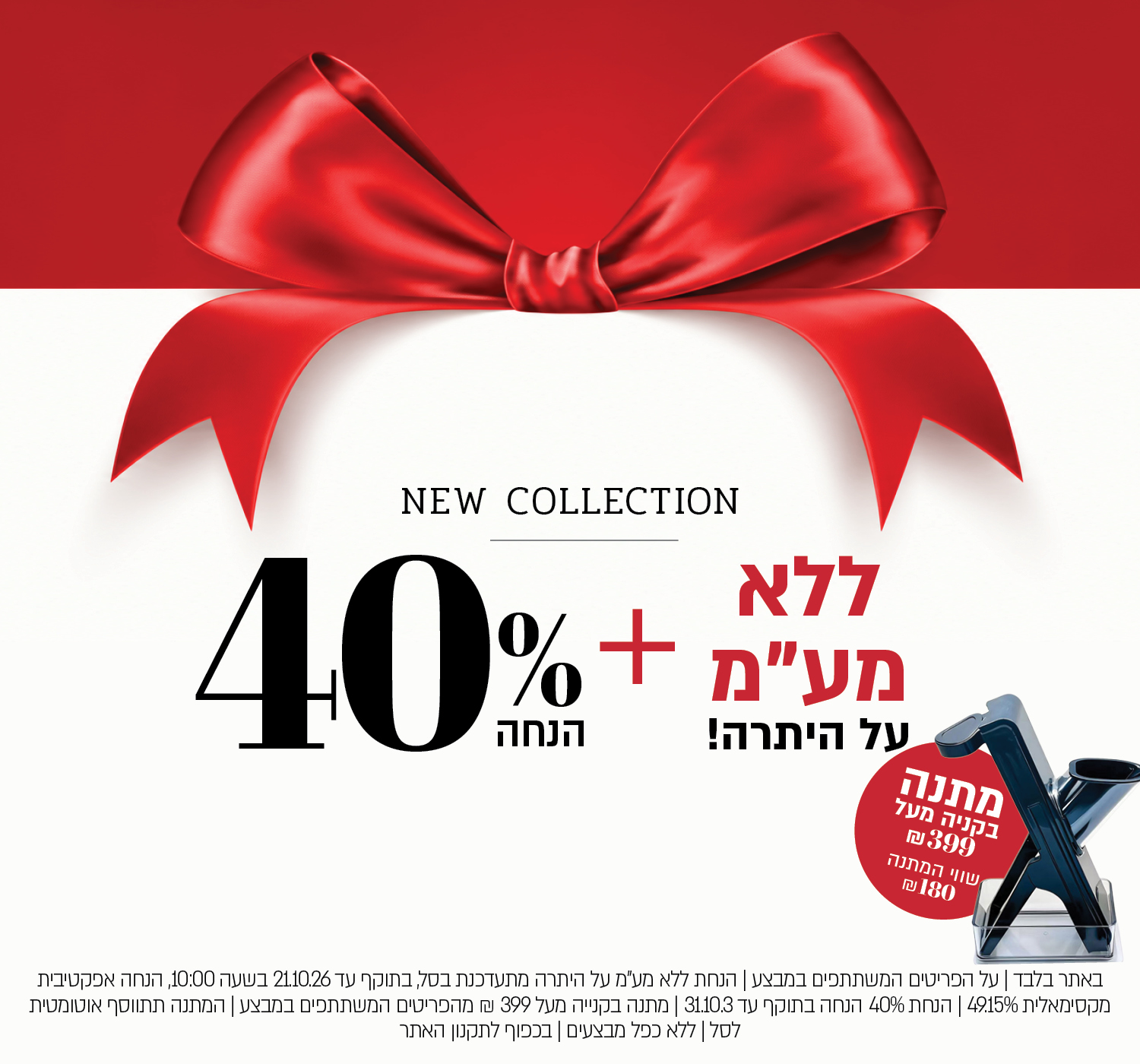 באתר בלבד | על הפריטים המשתתפים במבצע | הנחת ללא מע"מ על היתרה מתעדכנת בסל, בתוקף עד 21.10.26 בשעה 10:00, הנחה אפקטיבית מקסימאלית 49.15% | הנחת 40% הנחה בתוקף עד 31.10.3 | מתנה בקנייה מעל 399 ₪ מהפריטים המשתתפים במבצע | המתנה תתווסף אוטומטית לסל | ללא כפל מבצעים | בכפוף לתקנון האתר
