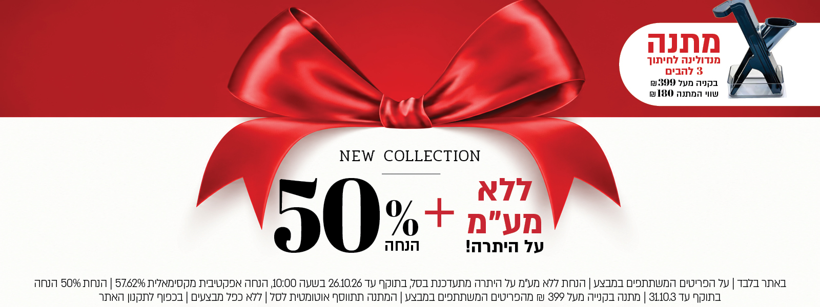 באתר בלבד | על הפריטים המשתתפים במבצע | הנחת ללא מע"מ על היתרה מתעדכנת בסל, בתוקף עד 26.10.26 בשעה 10:00, הנחה אפקטיבית מקסימאלית 57.62% | הנחת 40% הנחה בתוקף עד 31.10.3 | מתנה בקנייה מעל 399 ₪ מהפריטים המשתתפים במבצע | המתנה תתווסף אוטומטית לסל | ללא כפל מבצעים | בכפוף לתקנון האתר