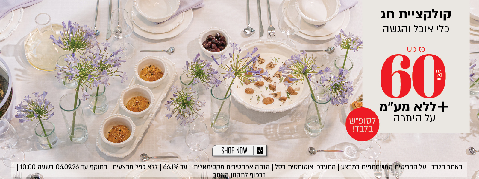 קולקציית חג עד 60% הנחה על כלי אוכל והגשה + לסופ"ש בלבד - אקסטרה הנחה ללא מע"מ על היתרה! על הפריטים המשתתפים במבצע, ללא כפל מבצעים, הנחה אפקטיבית מקסימלית - עד 66.1% הנחה, בתוקף עד 6.9.26 ובכפוף לתקנון האתר.