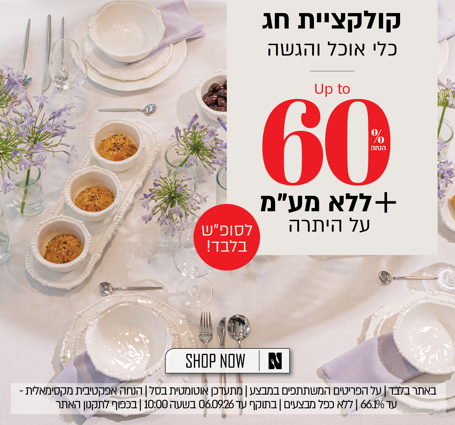 קולקציית חג עד 60% הנחה על כלי אוכל והגשה + לסופ"ש בלבד - אקסטרה הנחה ללא מע"ע על היתרה! על הפריטים המשתתפים במבצע, ללא כפל מבצעים, הנחה אפקטיבית מקסימלית - עד 66.1% הנחה, בתוקף עד 6.9.26 ובכפוף לתקנון האתר.