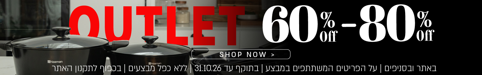 OUTLET – 60%–80% הנחה. SHOP NOW. באתר ובסניפים | על הפריטים המשתתפים במבצע | בתוקף עד 31.10.26 | ללא כפל מבצעים | בכפוף לתקנון האתר.