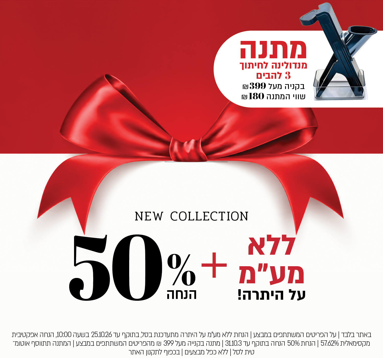 באתר בלבד | על הפריטים המשתתפים במבצע | הנחת ללא מע"מ על היתרה מתעדכנת בסל, בתוקף עד 25.10.26 בשעה 10:00, הנחה אפקטיבית מקסימאלית 57.62% | הנחת 40% הנחה בתוקף עד 31.10.3 | מתנה בקנייה מעל 399 ₪ מהפריטים המשתתפים במבצע | המתנה תתווסף אוטומטית לסל | ללא כפל מבצעים | בכפוף לתקנון האתר