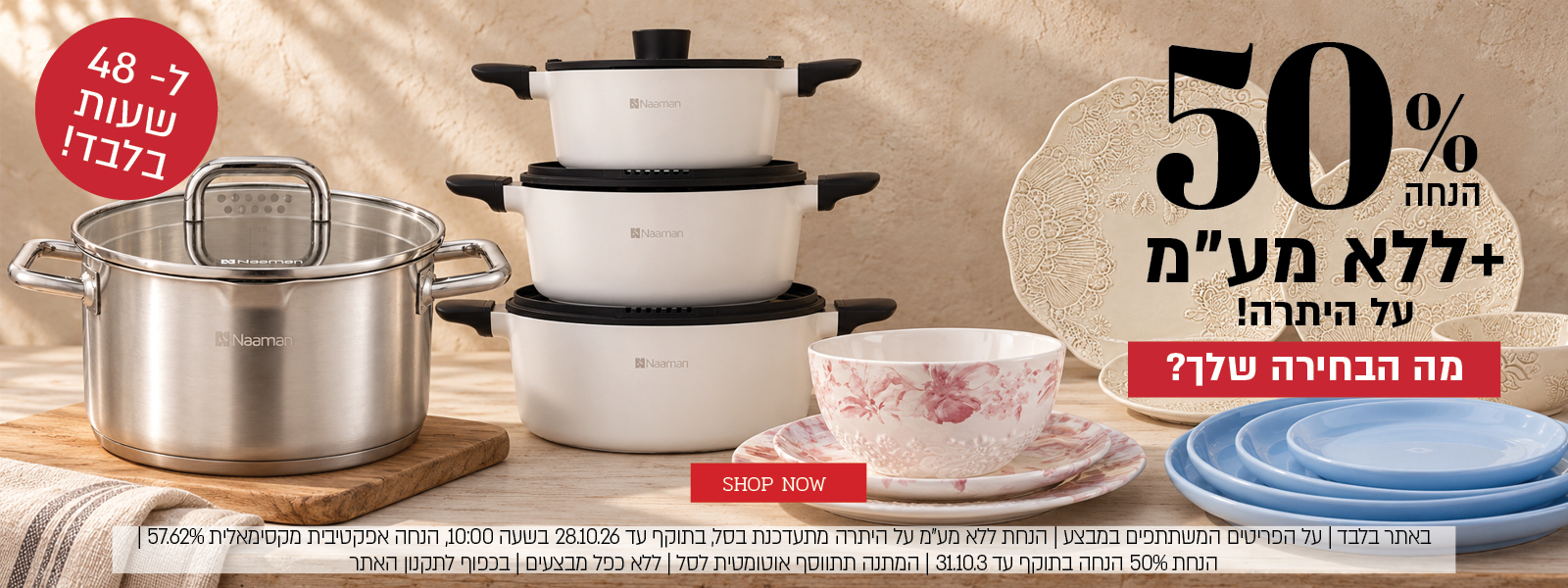 באתר בלבד | על הפריטים המשתתפים במבצע | 48 שעות הנחת ללא מע"מ על היתרה מתעדכנת בסל, בתוקף עד 28.10.26 בשעה 10:00, הנחה אפקטיבית מקסימאלית 57.62% | הנחת 40% הנחה בתוקף עד 31.10.3 | מתנה בקנייה מעל 399 ₪ מהפריטים המשתתפים במבצע | המתנה תתווסף אוטומטית לסל | ללא כפל מבצעים | בכפוף לתקנון האתר