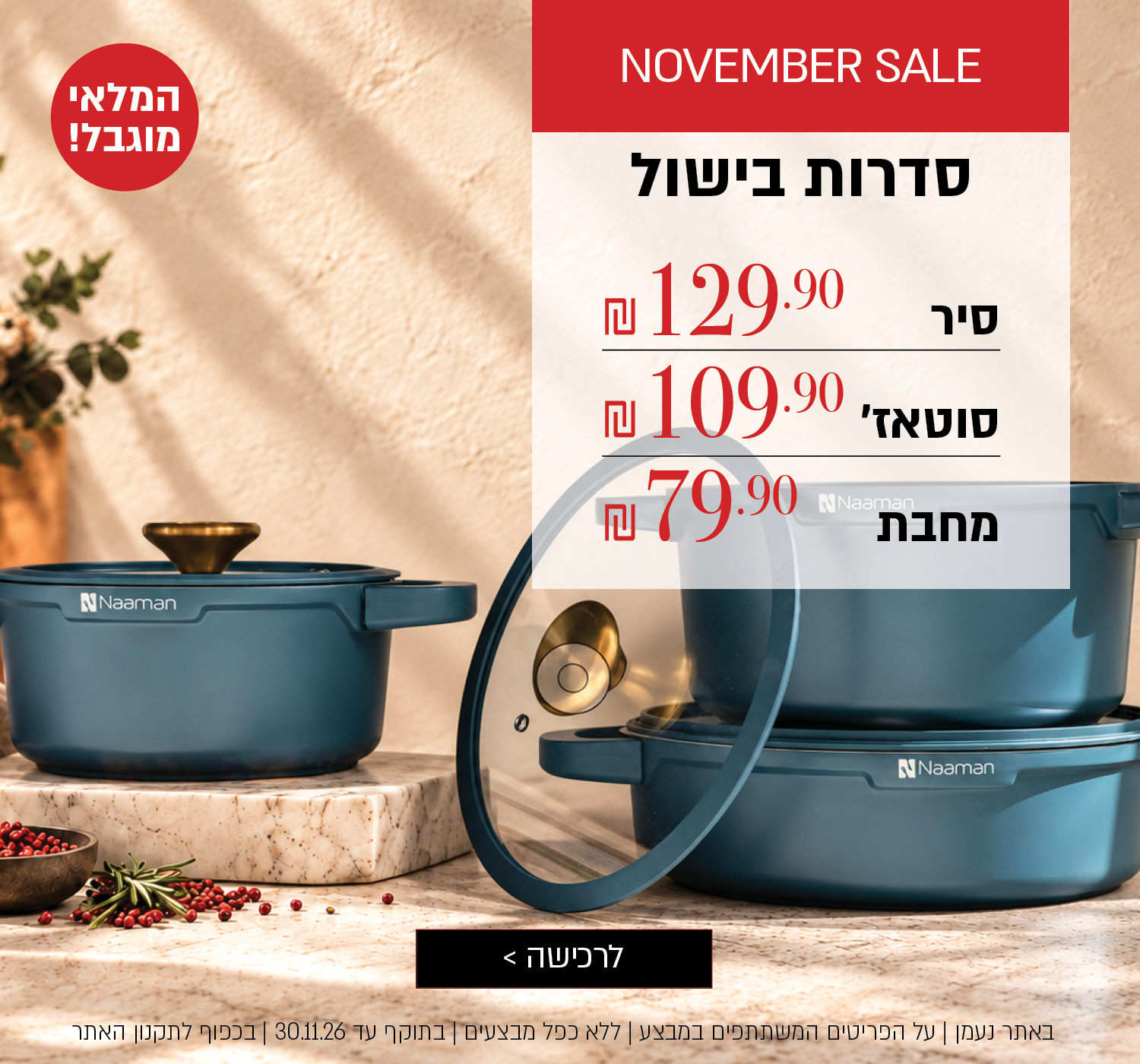 סדרות בישול במבצע – המלאי מוגבל! סיר ב-129.90 ₪, סוטאז' ב-109.90 ₪, מחבת ב-79.90 ₪. לחצו לרכישה. באתר נעמן | על הפריטים המשתתפים במבצע | ללא כפל מבצעים | בתוקף עד 30.11.26 או עד גמר המלאי | בכפוף לתקנון האתר.
