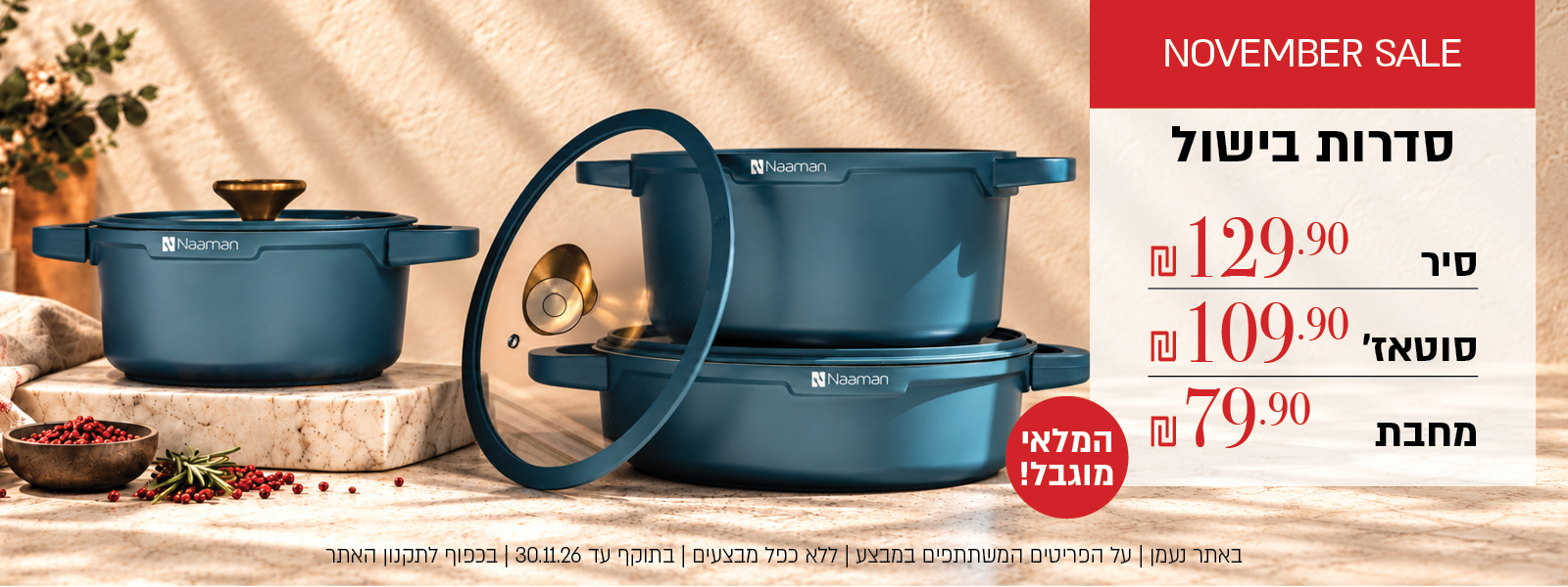 סדרות בישול במבצע – המלאי מוגבל! סיר ב-129.90 ₪, סוטאז' ב-109.90 ₪, מחבת ב-79.90 ₪. לחצו לרכישה. באתר נעמן | על הפריטים המשתתפים במבצע | ללא כפל מבצעים | בתוקף עד 30.11.26 או עד גמר המלאי | בכפוף לתקנון האתר.