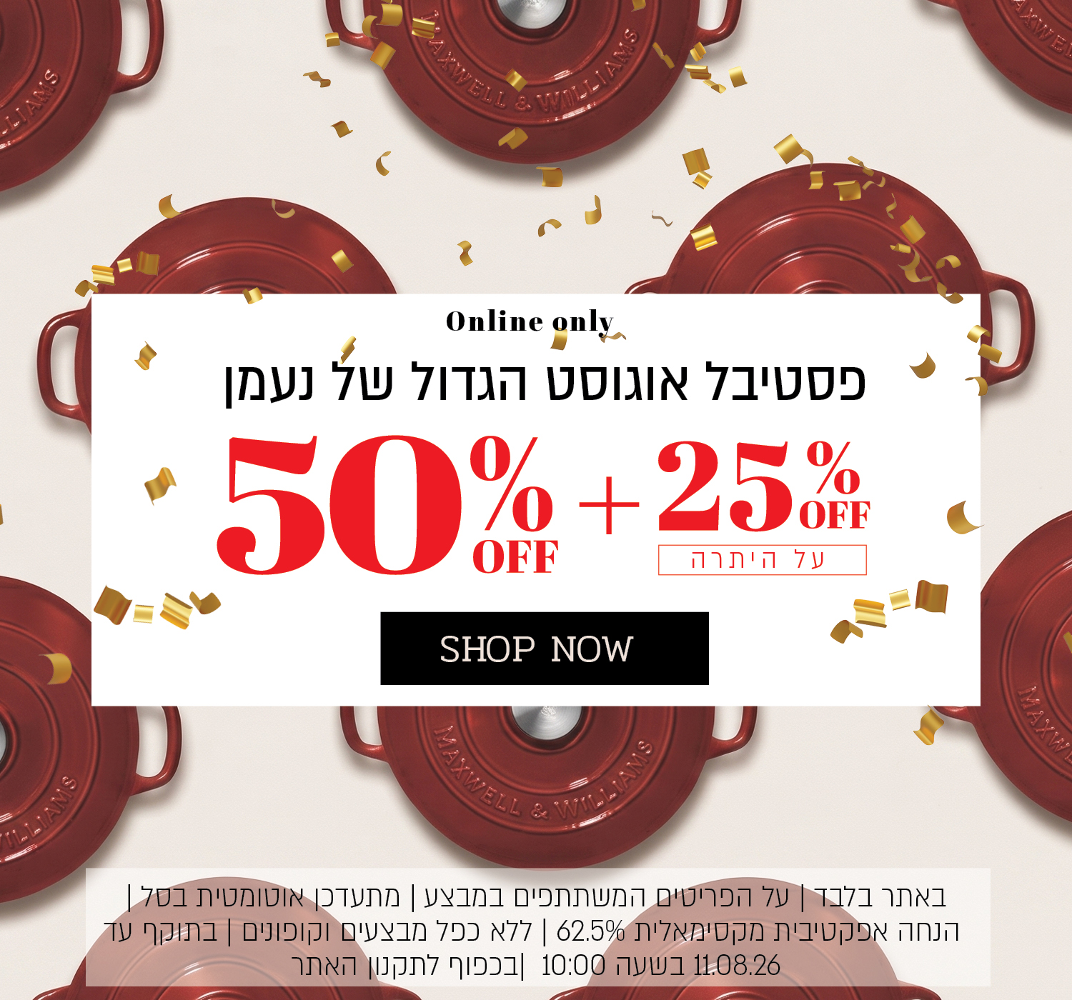 פסטיבל אוגוסט הגדול באתר נעמן – 50% הנחה ובנוסף 25% הנחה על היתרה, המתעדכנת אוטומטית בסל. ההנחה האפקטיבית המקסימלית היא 62.5%. המבצע תקף על הפריטים המשתתפים במבצע, ללא כפל מבצעים וקופונים, עד 11.08.26 בשעה 10:00 ובכפוף לתקנון האתר.