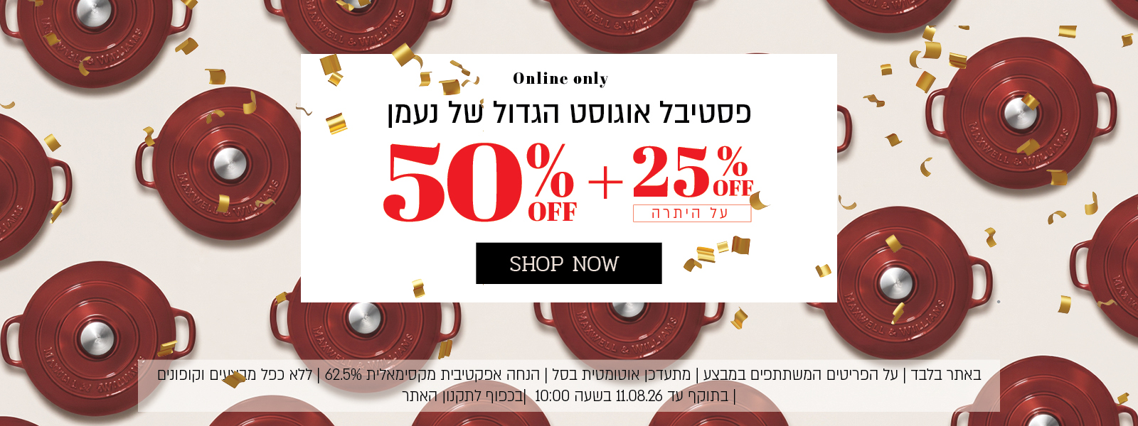 פסטיבל אוגוסט הגדול באתר נעמן – 50% הנחה ובנוסף 25% הנחה על היתרה, המתעדכנת אוטומטית בסל. ההנחה האפקטיבית המקסימלית היא 62.5%. המבצע תקף על הפריטים המשתתפים במבצע, ללא כפל מבצעים וקופונים, עד 11.08.26 בשעה 10:00 ובכפוף לתקנון האתר.
