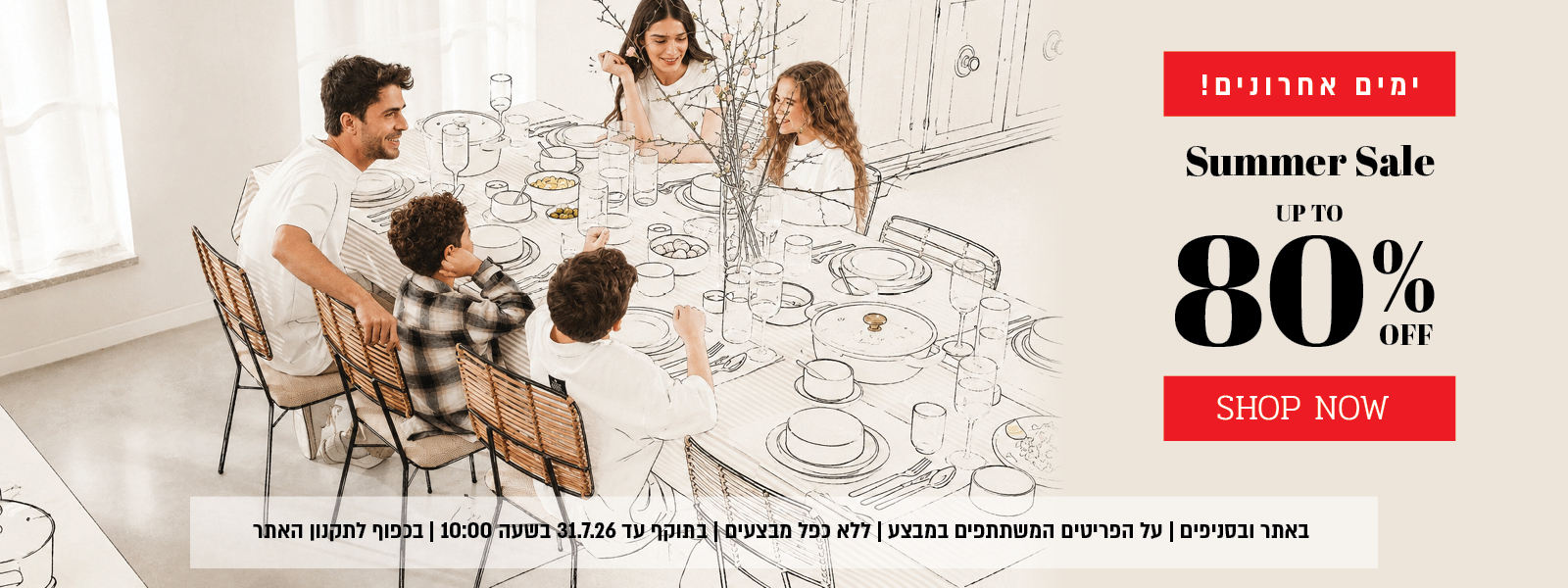 ההזדמנות האחרונה למבצע הקיץ באתר ובסניפים – עד 80% הנחה על מגוון פריטים המשתתפים במבצע. המבצע תקף באתר ובסניפים, ללא כפל מבצעים, עד 31.7.26 בשעה 10:00 ובכפוף לתקנון האתר.
