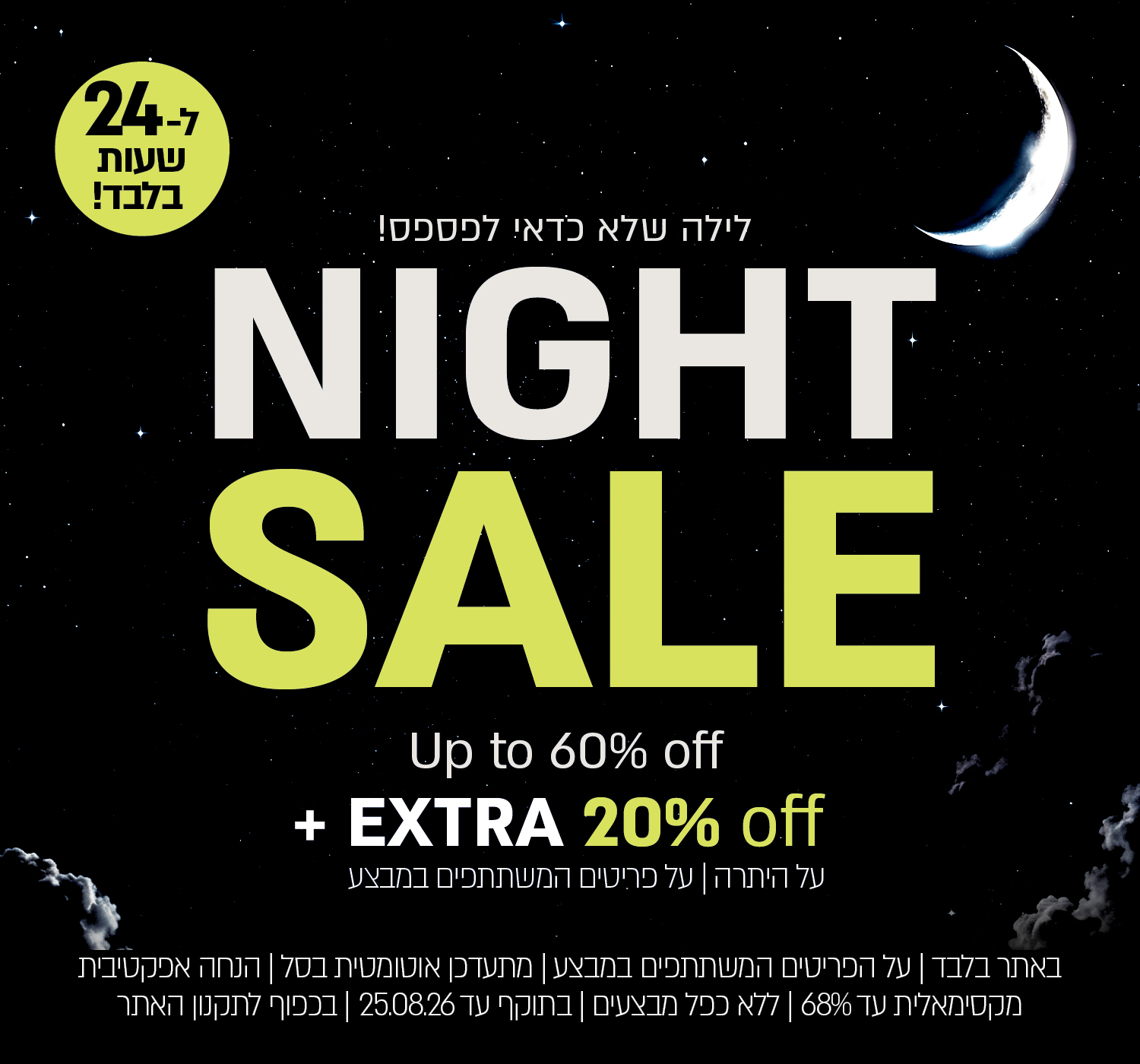 מבצע לילה לבן – עד 60% הנחה + 20% הנחה על היתרה מתעדכן אוטומטית בעגלה., בהנחה אפקטיבית מקסימלית של עד 68% . על הפריטים המשתתפים במבצע, ללא כפל מבצעים, עד 25.8.26 בשעה 12:00 ובכפוף לתקנון האתר.